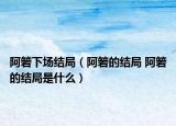 阿箬下場結局（阿箬的結局 阿箬的結局是什么）