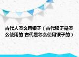 古代人怎么用銀子（古代銀子是怎么使用的 古代是怎么使用銀子的）
