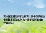 高中生犯錯(cuò)老師怎么教育（高中孩子在校老犯錯(cuò)家長(zhǎng)怎么辦 高中孩子經(jīng)常犯錯(cuò)有什么辦法）