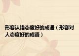 形容認(rèn)錯(cuò)態(tài)度好的成語(yǔ)（形容對(duì)人態(tài)度好的成語(yǔ)）