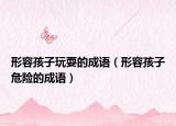 形容孩子玩耍的成語（形容孩子危險(xiǎn)的成語）