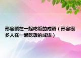 形容聚在一起吃飯的成語（形容很多人在一起吃飯的成語）