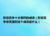形容競(jìng)爭(zhēng)十分激烈的成語(yǔ)（形容競(jìng)爭(zhēng)非常激烈這個(gè)成語(yǔ)是什么）