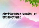 感到十分恐懼和不安的成語（形容恐懼不安成語）