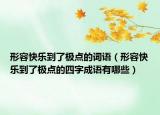形容快樂到了極點的詞語（形容快樂到了極點的四字成語有哪些）