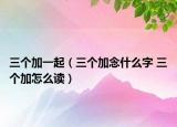 三個(gè)加一起（三個(gè)加念什么字 三個(gè)加怎么讀）