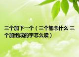 三個加下一個（三個加念什么 三個加組成的字怎么讀）