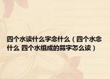 四個水讀什么字念什么（四個水念什么 四個水組成的?字怎么讀）