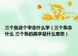 三個(gè)魚這個(gè)字念什么字（三個(gè)魚念什么 三個(gè)魚的鱻字是什么意思）