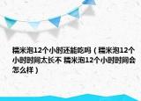 糯米泡12個(gè)小時(shí)還能吃嗎（糯米泡12個(gè)小時(shí)時(shí)間太長(zhǎng)不 糯米泡12個(gè)小時(shí)時(shí)間會(huì)怎么樣）