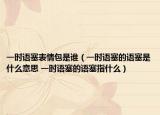 一時(shí)語(yǔ)塞表情包是誰(shuí)（一時(shí)語(yǔ)塞的語(yǔ)塞是什么意思 一時(shí)語(yǔ)塞的語(yǔ)塞指什么）