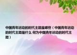 中國青年運動的時代主題是哪些（中國青年運動的時代主題是什么 何為中國青年運動的時代主題）