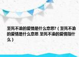 至死不渝的愛情是什么意思?（至死不渝的愛情是什么意思 至死不渝的愛情指什么）
