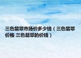 三色翡翠市場價(jià)多少錢（三色翡翠價(jià)格 三色翡翠的價(jià)錢）