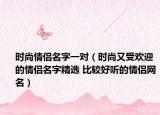 時(shí)尚情侶名字一對（時(shí)尚又受歡迎的情侶名字精選 比較好聽的情侶網(wǎng)名）