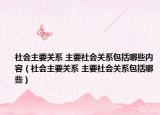 社會(huì)主要關(guān)系 主要社會(huì)關(guān)系包括哪些內(nèi)容（社會(huì)主要關(guān)系 主要社會(huì)關(guān)系包括哪些）