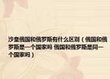 沙皇俄國和俄羅斯有什么區(qū)別（俄國和俄羅斯是一個國家嗎 俄國和俄羅斯是同一個國家嗎）