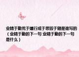 業(yè)精于勤荒于嬉行成于思毀于隨是誰寫的（業(yè)精于勤的下一句 業(yè)精于勤的下一句是什么）