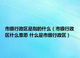 市級行政區(qū)是指的什么（市級行政區(qū)什么意思 什么是市級行政區(qū)）