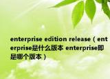 enterprise edition release（enterprise是什么版本 enterprise即是哪個(gè)版本）