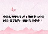 中國和俄羅斯時差（俄羅斯與中國時差 俄羅斯與中國時差是多少）