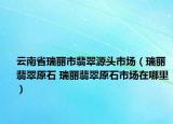 云南省瑞麗市翡翠源頭市場(chǎng)（瑞麗翡翠原石 瑞麗翡翠原石市場(chǎng)在哪里）