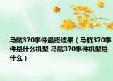 馬航370事件最終結(jié)果（馬航370事件是什么機型 馬航370事件機型是什么）