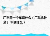 廠字里一個車讀什么（廠車念什么 廠車讀什么）