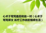 心術(shù)于鶯鶯最后和誰一對（心術(shù)于鶯鶯原文 醫(yī)療工作者的情感生活）