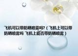 飛機(jī)可以帶防曬噴霧嗎?（飛機(jī)上可以帶防曬噴霧嗎 飛機(jī)上能否帶防曬噴霧）