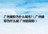 廣州被稱(chēng)為什么城市?（廣州被稱(chēng)為什么城 廣州的別稱(chēng)）