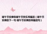 端午節(jié)安康和端午節(jié)快樂祝福語（端午節(jié)安康的下一句 端午節(jié)安康的祝福語句）