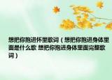 想把你抱進(jìn)懷里歌詞（想把你抱進(jìn)身體里面是什么歌 想把你抱進(jìn)身體里面完整歌詞）