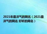 2021年最洋氣的網(wǎng)名（2021最洋氣的網(wǎng)名 好聽的網(wǎng)名）