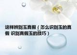 這樣辨別玉真假（怎么識別玉的真假 識別真假玉的技巧）