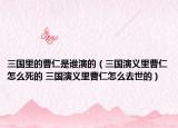 三國(guó)里的曹仁是誰演的（三國(guó)演義里曹仁怎么死的 三國(guó)演義里曹仁怎么去世的）