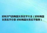 好聽洋氣的韓國女孩名字大全（好聽韓國女孩名字分享 好聽韓國女孩名字推薦）