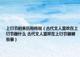 上巳節(jié)的來歷和傳說（古代文人喜歡在上巳節(jié)做什么 古代文人喜歡在上巳節(jié)做哪些事）