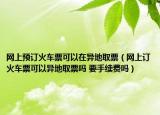 網(wǎng)上預(yù)訂火車票可以在異地取票（網(wǎng)上訂火車票可以異地取票嗎 要手續(xù)費(fèi)嗎）