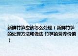 新鮮竹筍應(yīng)該怎么處理（新鮮竹筍的處理方法和做法 竹筍的營(yíng)養(yǎng)價(jià)值）