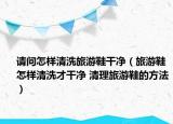 請(qǐng)問(wèn)怎樣清洗旅游鞋干凈（旅游鞋怎樣清洗才干凈 清理旅游鞋的方法）