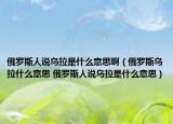 俄羅斯人說烏拉是什么意思啊（俄羅斯烏拉什么意思 俄羅斯人說烏拉是什么意思）