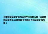 云南瑞麗翡翠交易市場現(xiàn)在行情怎么樣（云南瑞麗翡翠市場 云南瑞麗全中國最大的翡翠交易市場）