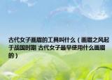 古代女子畫眉的工具叫什么（畫眉之風起于戰(zhàn)國時期 古代女子最早使用什么畫眉的）