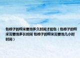包粽子的糯米要泡多久時間才能包（包粽子的糯米需要泡多長時間 包粽子的糯米需要泡幾小時時間）
