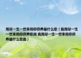 用盡一生一世來將你供養(yǎng)是什么歌（我用盡一生一世來將你供養(yǎng)歌詞 我用盡一生一世來將你供養(yǎng)是什么歌曲）