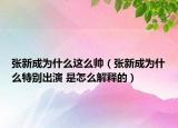 張新成為什么這么帥（張新成為什么特別出演 是怎么解釋的）