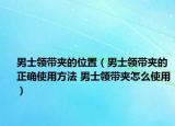 男士領帶夾的位置（男士領帶夾的正確使用方法 男士領帶夾怎么使用）