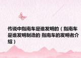 傳說(shuō)中指南車(chē)是誰(shuí)發(fā)明的（指南車(chē)是誰(shuí)發(fā)明制造的 指南車(chē)的發(fā)明者介紹）