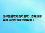 赤峰旅游攻略自駕游攻（赤峰旅游攻略 赤峰旅游景點的攻略）